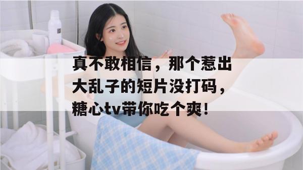 真不敢相信，那个惹出大乱子的短片没打码，糖心tv带你吃个爽！