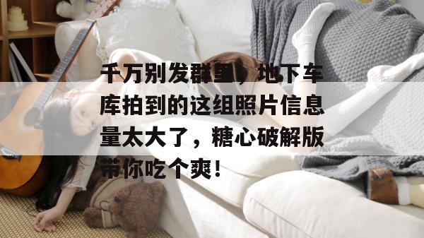 千万别发群里,地下车库拍到的这组照片信息量太大了,糖心破解版带你吃个爽!