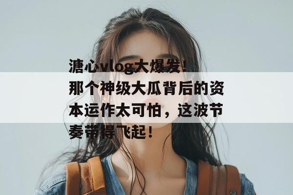 溏心vlog大爆发！那个神级大瓜背后的资本运作太可怕，这波节奏带得飞起！