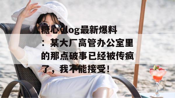 糖心vlog最新爆料：某大厂高管办公室里的那点破事已经被传疯了，我不能接受！