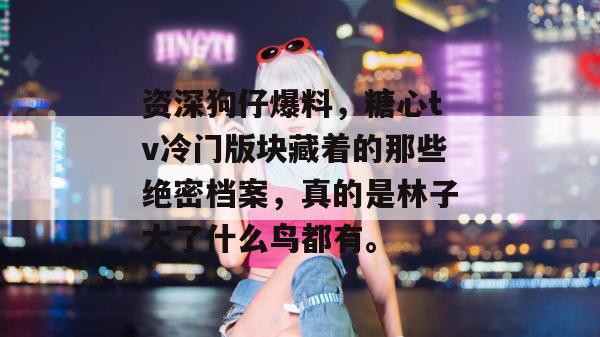 资深狗仔爆料，糖心tv冷门版块藏着的那些绝密档案，真的是林子大了什么鸟都有。