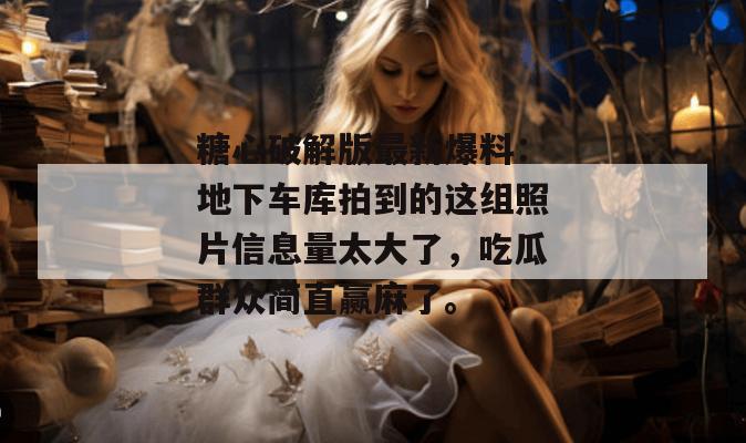 糖心破解版最新爆料：地下车库拍到的这组照片信息量太大了，吃瓜群众简直赢麻了。